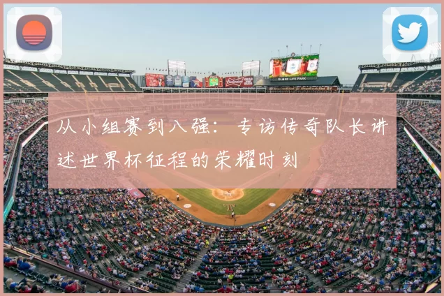 从小组赛到八强:专访传奇队长讲述世界杯征程的荣耀时刻