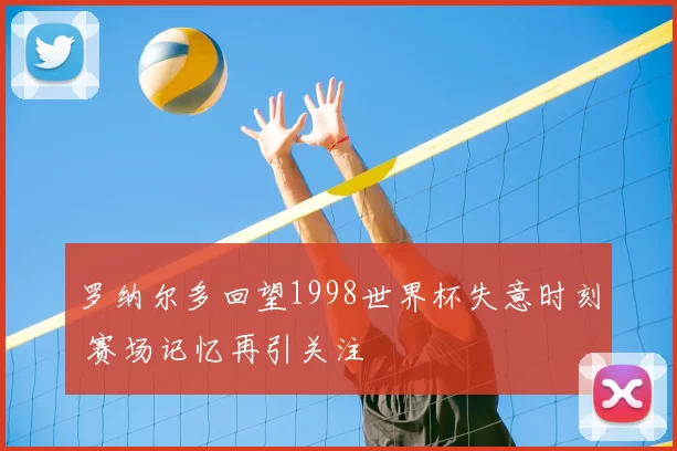 罗纳尔多回望1998世界杯失意时刻 赛场记忆再引关注