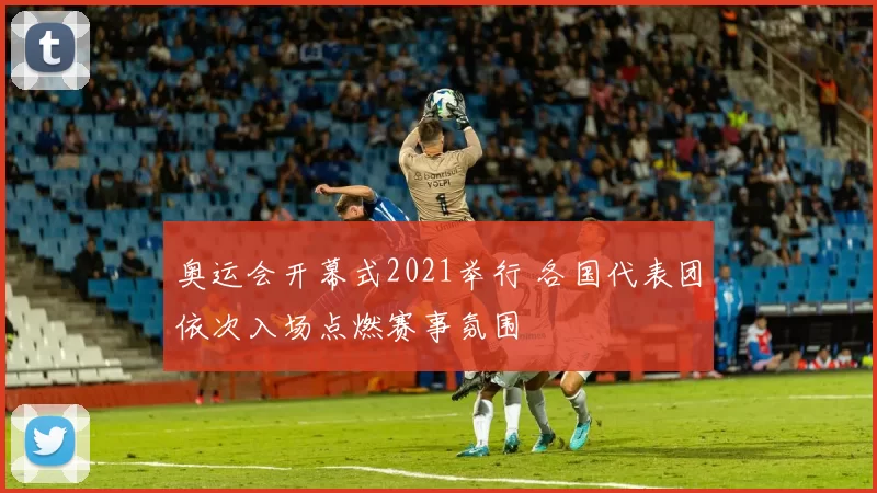奥运会开幕式2021举行 各国代表团依次入场点燃赛事氛围