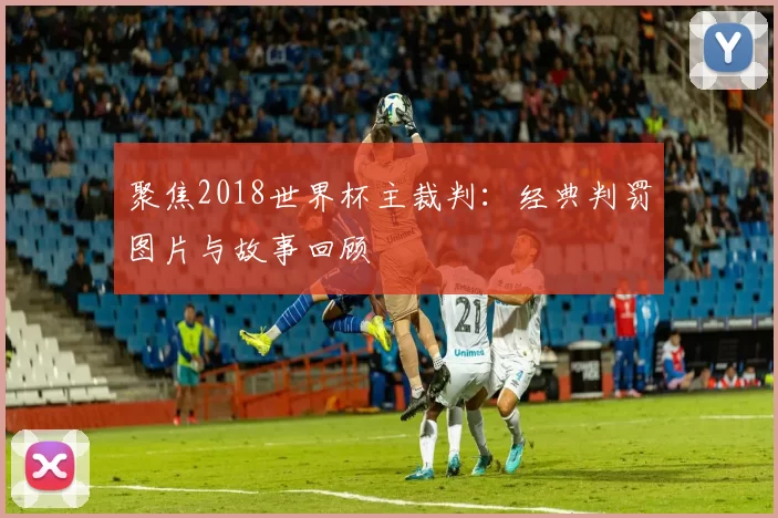 聚焦2018世界杯主裁判:经典判罚图片与故事回顾