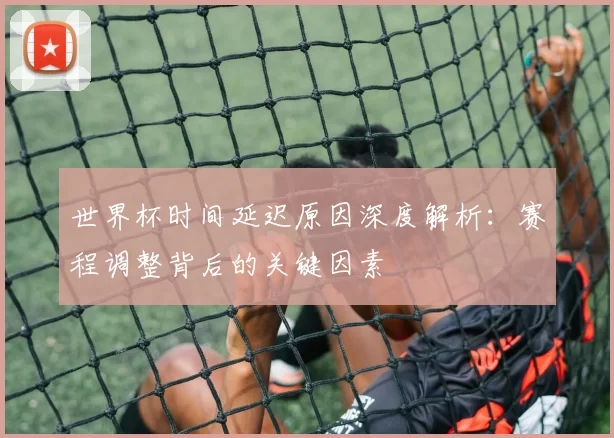 世界杯时间延迟原因深度解析：赛程调整背后的关键因素