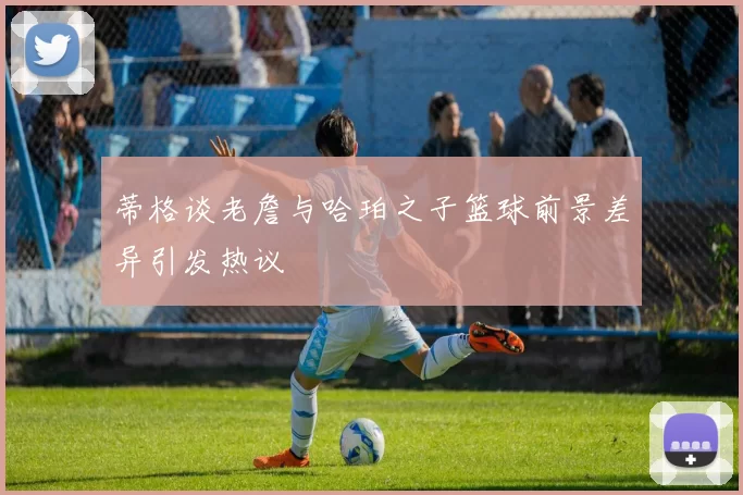 蒂格谈老詹与哈珀之子篮球前景差异引发热议