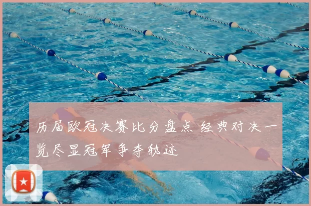 历届欧冠决赛比分盘点 经典对决一览尽显冠军争夺轨迹